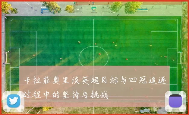 卡拉菲奥里谈英超目标与四冠追逐过程中的坚持与挑战