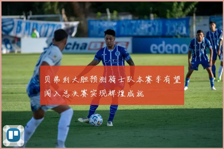 贝弗利大胆预测骑士队本赛季有望闯入总决赛实现辉煌成就