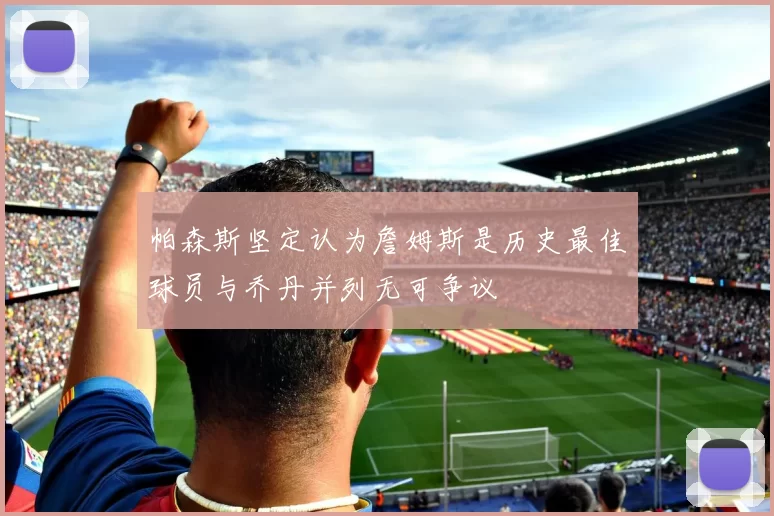 帕森斯坚定认为詹姆斯是历史最佳球员与乔丹并列无可争议