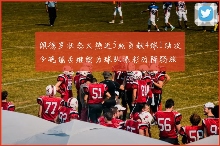 佩德罗状态火热近5轮贡献4球1助攻今晚能否继续为球队添彩对阵弱旅挑战