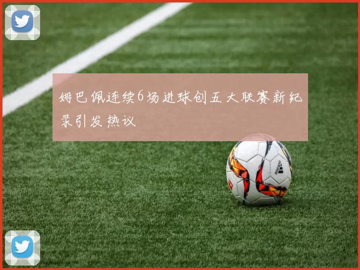 姆巴佩连续6场进球创五大联赛新纪录引发热议