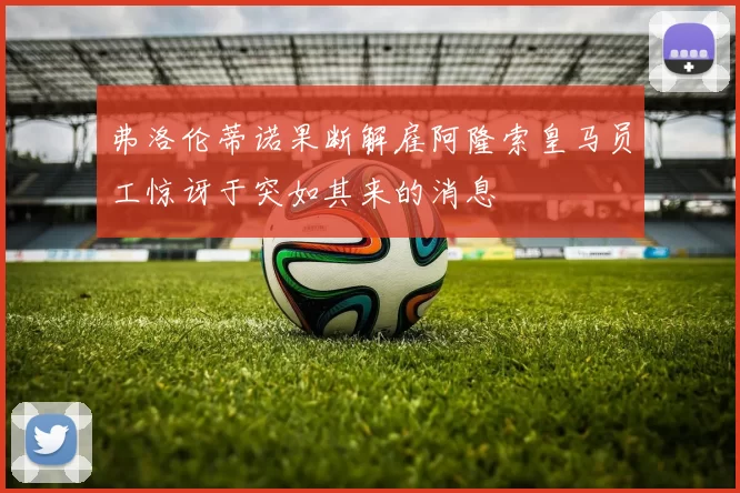 弗洛伦蒂诺果断解雇阿隆索皇马员工惊讶于突如其来的消息