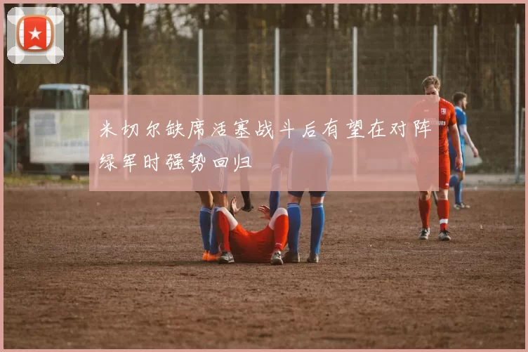 米切尔缺席活塞战斗后有望在对阵绿军时强势回归