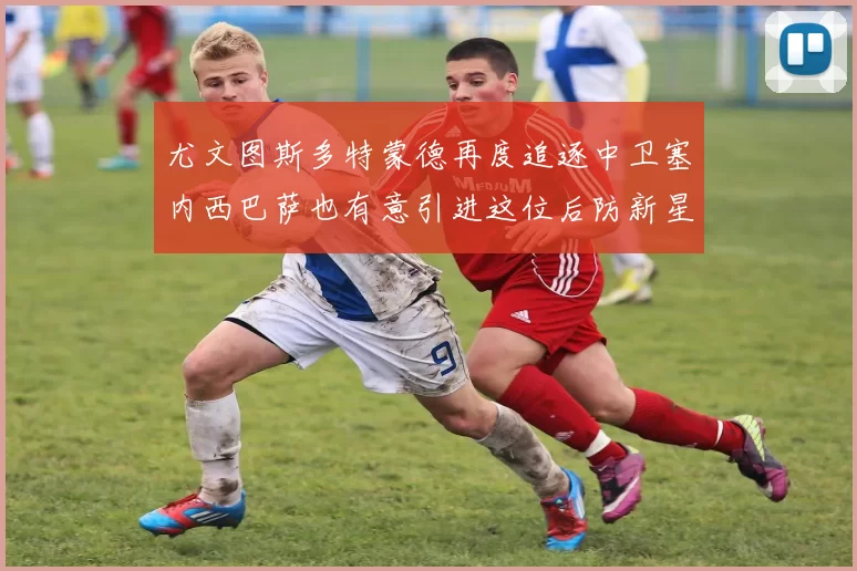 尤文图斯多特蒙德再度追逐中卫塞内西巴萨也有意引进这位后防新星
