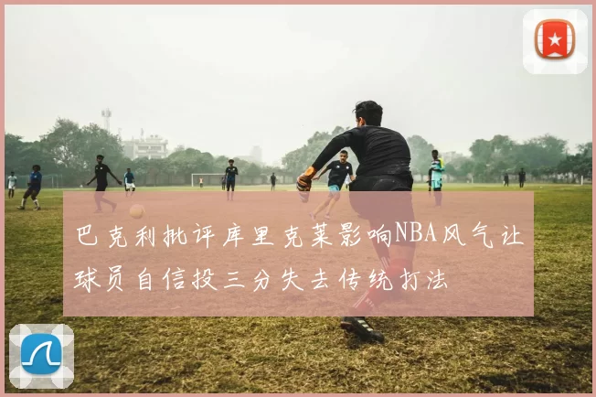 巴克利批评库里克莱影响NBA风气让球员自信投三分失去传统打法