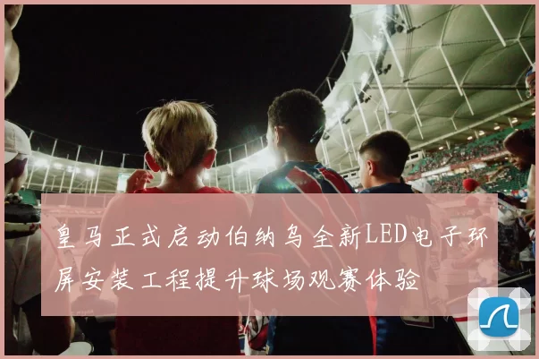 皇马正式启动伯纳乌全新LED电子环屏安装工程提升球场观赛体验