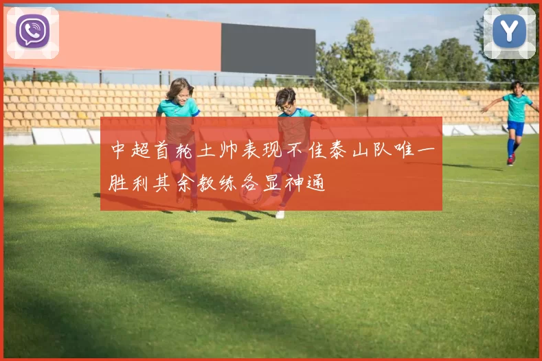 中超首轮土帅表现不佳泰山队唯一胜利其余教练各显神通