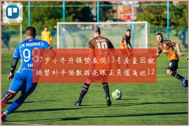 37岁小乔丹强势表现13号秀奎因被迫替补半场数据亮眼正负值高达12