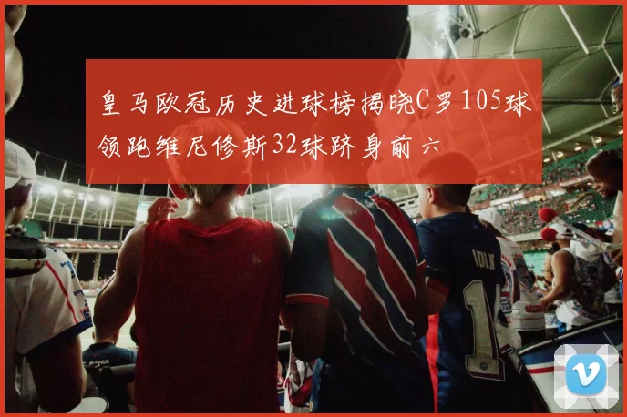 皇马欧冠历史进球榜揭晓C罗105球领跑维尼修斯32球跻身前六
