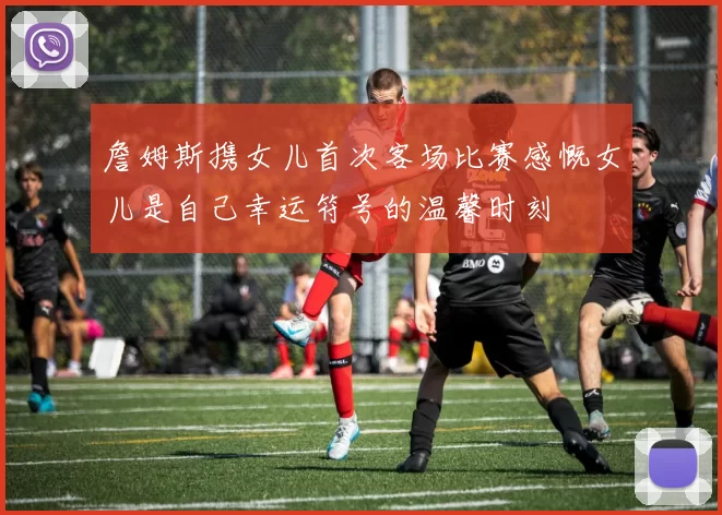 詹姆斯携女儿首次客场比赛感慨女儿是自己幸运符号的温馨时刻