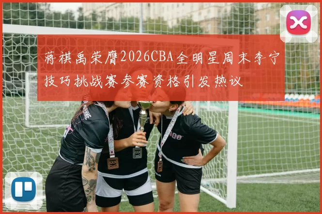蒋祺禹荣膺2026CBA全明星周末李宁技巧挑战赛参赛资格引发热议