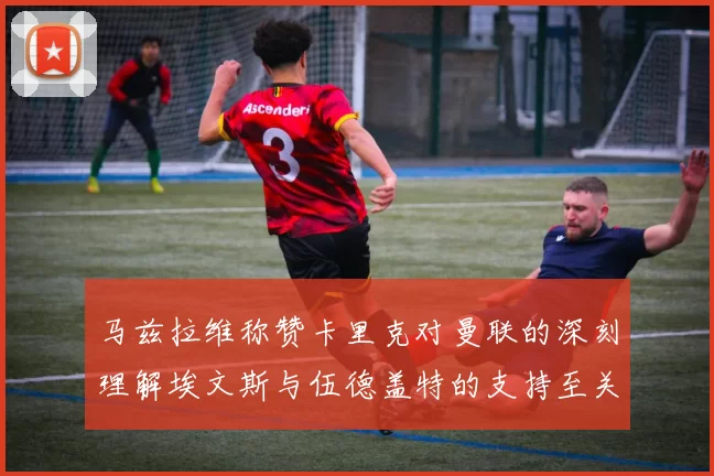 马兹拉维称赞卡里克对曼联的深刻理解埃文斯与伍德盖特的支持至关重要