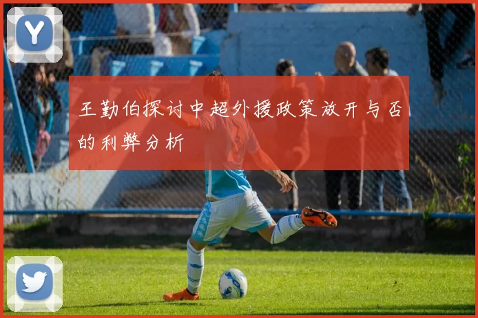 王勤伯探讨中超外援政策放开与否的利弊分析