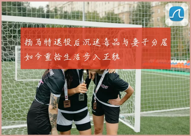 扬马特退役后沉迷毒品与妻子分居如今重拾生活步入正轨