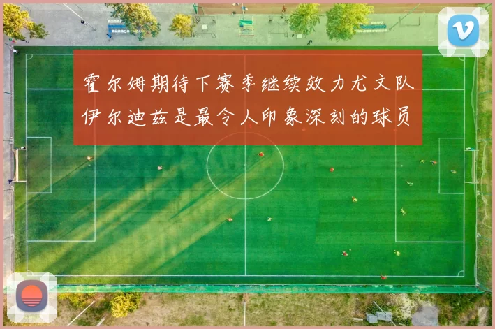 霍尔姆期待下赛季继续效力尤文队伊尔迪兹是最令人印象深刻的球员