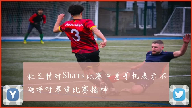 杜兰特对Shams比赛中看手机表示不满呼吁尊重比赛精神