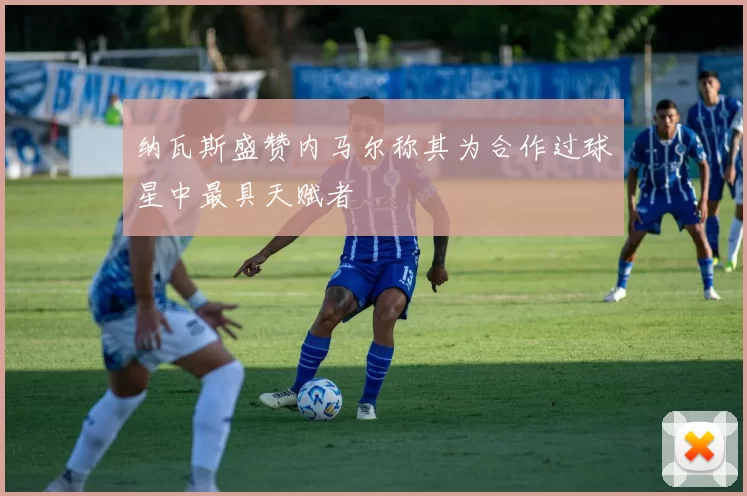 纳瓦斯盛赞内马尔称其为合作过球星中最具天赋者